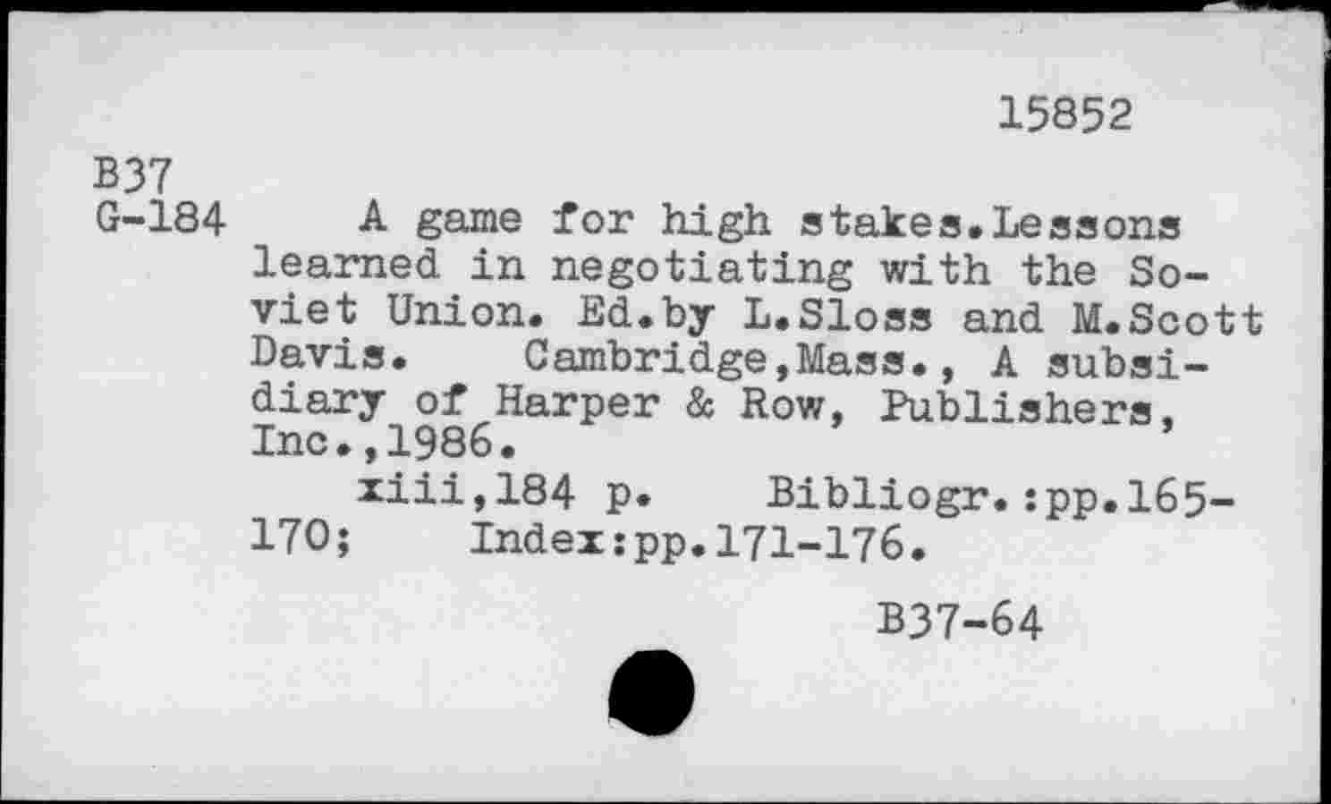 ﻿15852
B37
G-184 A game for high stakes.Lessons learned in negotiating with the Soviet Union. Ed.by L.Sloss and M.Scott Davis. Cambridge,Mass., A subsidiary of Harper & Row, Publishers, Inc.,1986.
xiii,184 p. Bibliogr.:pp.l65-170; Index:pp.171-176.
B37-64